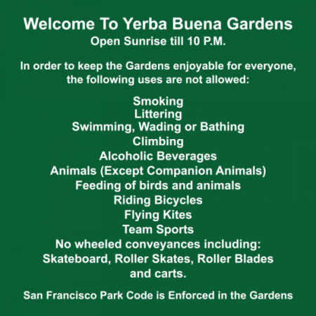 Welcome to Yerba Buena Gardens. Open Sunrise till 10P.M. In order to keep the Gardens enjoyable for everyone, the following uses are not allowed: Smoking. Littering. Swimming, Wading or Bathing. Climbing. Alcoholic Beverages. Animals (Except Companion Animals). Feeding of birds and animals. Riding Bicycles. Flying Kites. Team Sports. No wheeled conveyances including: Skateboard, Roller Skates, Roller Blades and carts. San Francisco Park Code is Enforced in the Gardens.